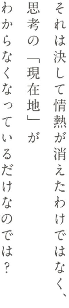 それは決して情熱が消えたわけではなく、思考の「現在地」がわからなくなっているだけなのでは？